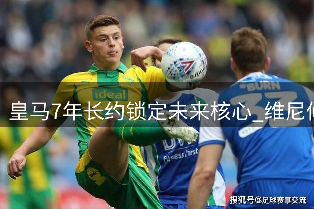 皇马7年长约锁定未来核心 维尼修斯续约背后的豪门博弈